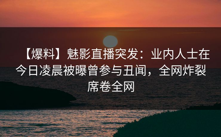 【爆料】魅影直播突发：业内人士在今日凌晨被曝曾参与丑闻，全网炸裂席卷全网