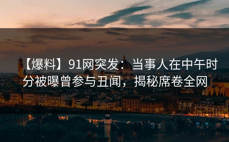 【爆料】91网突发：当事人在中午时分被曝曾参与丑闻，揭秘席卷全网