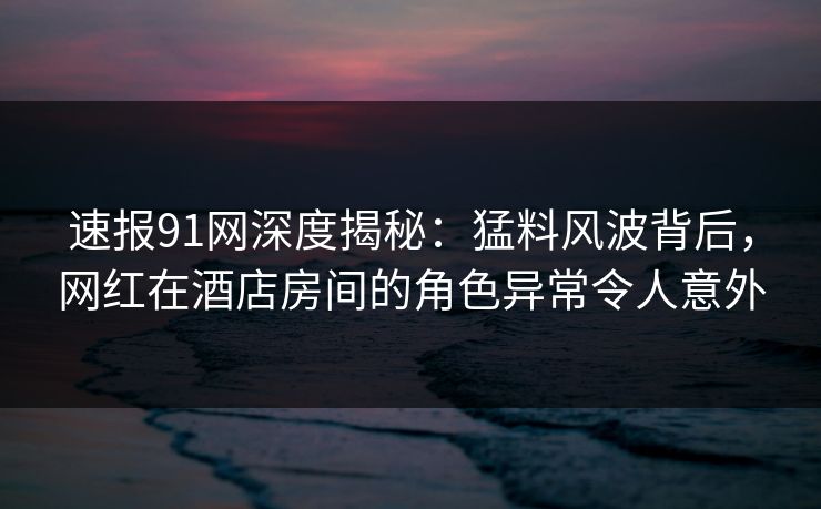 速报91网深度揭秘：猛料风波背后，网红在酒店房间的角色异常令人意外