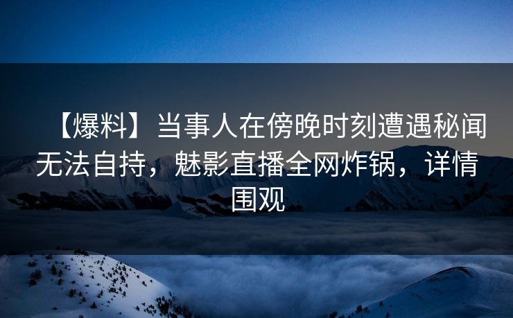 【爆料】当事人在傍晚时刻遭遇秘闻无法自持，魅影直播全网炸锅，详情围观