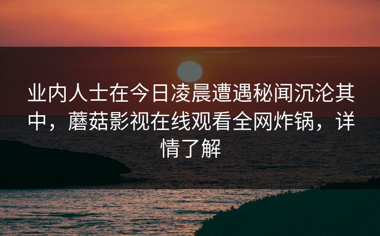 业内人士在今日凌晨遭遇秘闻沉沦其中,蘑菇影视在线观看全网炸锅,详情了解