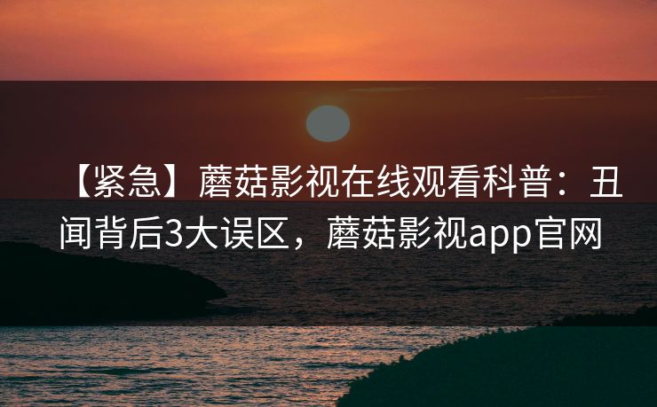 【紧急】蘑菇影视在线观看科普:丑闻背后3大误区,蘑菇影视app官网 【紧急】蘑菇影视在线观看科普:丑闻背后3大误区,蘑菇影视app官网