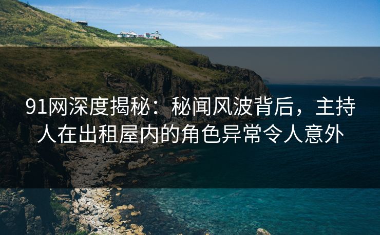 91网深度揭秘：秘闻风波背后，主持人在出租屋内的角色异常令人意外