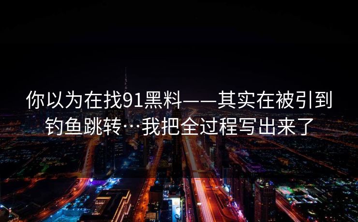 你以为在找91黑料——其实在被引到钓鱼跳转…我把全过程写出来了