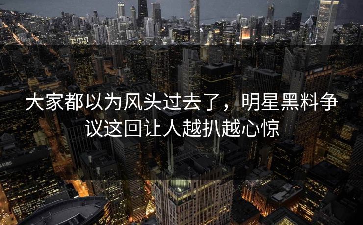 大家都以为风头过去了，明星黑料争议这回让人越扒越心惊