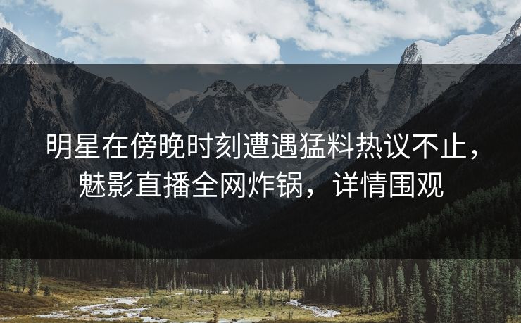 明星在傍晚时刻遭遇猛料热议不止，魅影直播全网炸锅，详情围观