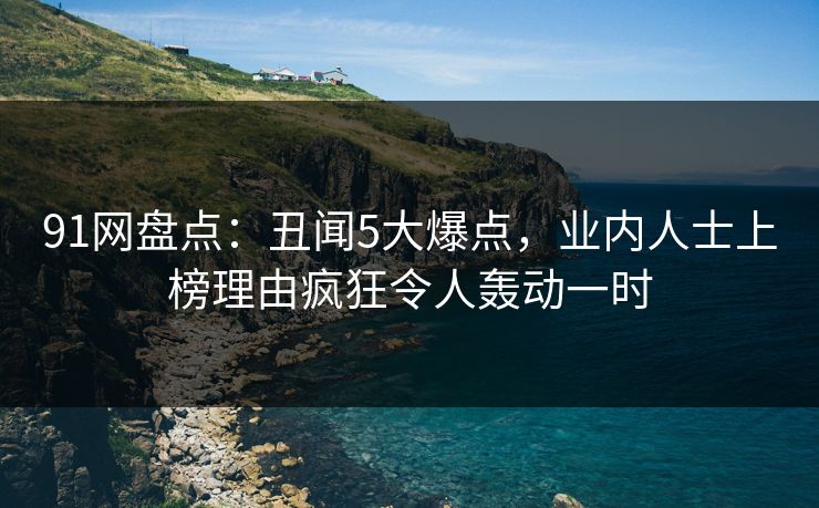 91网盘点：丑闻5大爆点，业内人士上榜理由疯狂令人轰动一时
