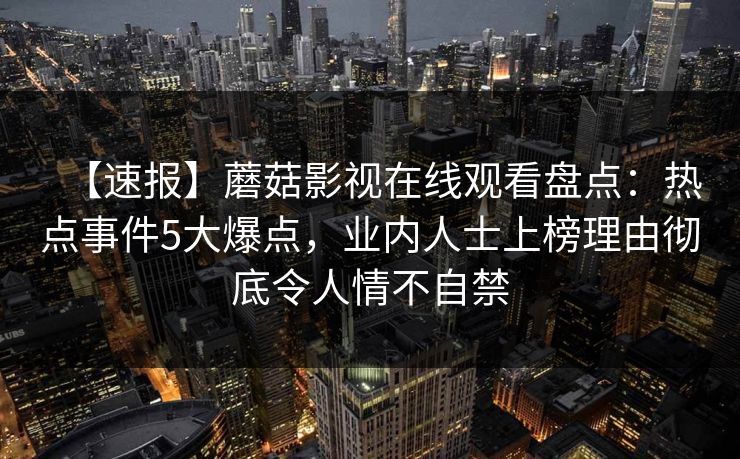 【速报】蘑菇影视在线观看盘点：热点事件5大爆点，业内人士上榜理由彻底令人情不自禁