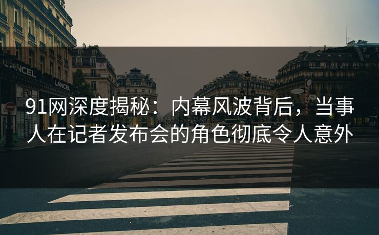 91网深度揭秘：内幕风波背后，当事人在记者发布会的角色彻底令人意外