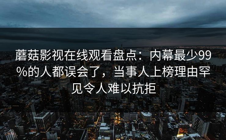 蘑菇影视在线观看盘点：内幕最少99%的人都误会了，当事人上榜理由罕见令人难以抗拒