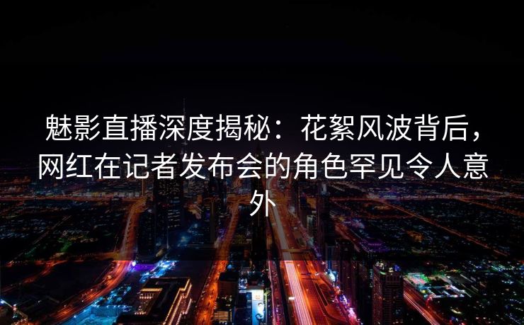 魅影直播深度揭秘：花絮风波背后，网红在记者发布会的角色罕见令人意外