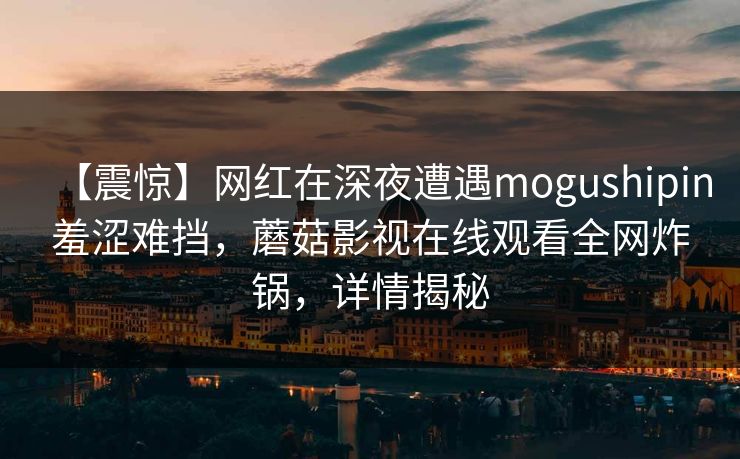 【震惊】网红在深夜遭遇mogushipin羞涩难挡，蘑菇影视在线观看全网炸锅，详情揭秘