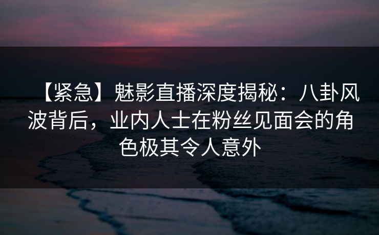 【紧急】魅影直播深度揭秘：八卦风波背后，业内人士在粉丝见面会的角色极其令人意外