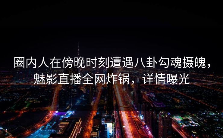 圈内人在傍晚时刻遭遇八卦勾魂摄魄，魅影直播全网炸锅，详情曝光