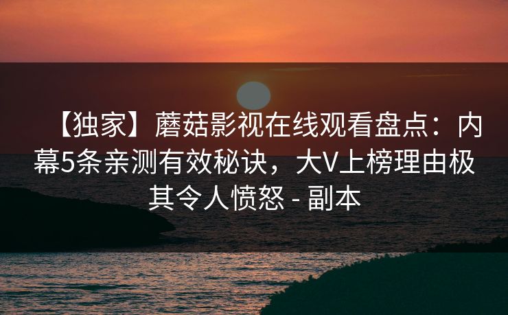 【独家】蘑菇影视在线观看盘点:内幕5条亲测有效秘诀,大V上榜理由极其令人愤怒 - 副本 【独家】蘑菇影视在线观看盘点:内幕5条亲测有效秘诀,大V上榜理由极其令人愤怒 - 副本