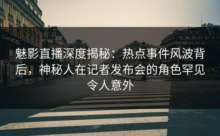 魅影直播深度揭秘：热点事件风波背后，神秘人在记者发布会的角色罕见令人意外