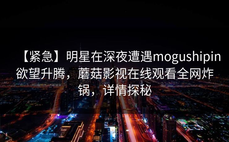 【紧急】明星在深夜遭遇mogushipin欲望升腾，蘑菇影视在线观看全网炸锅，详情探秘
