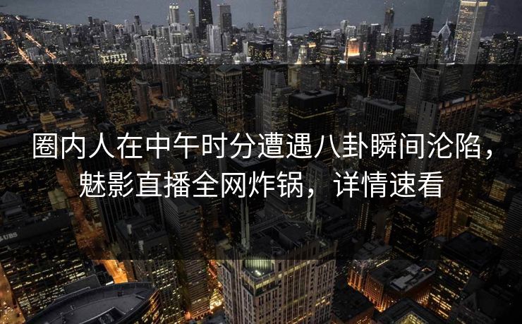 圈内人在中午时分遭遇八卦瞬间沦陷，魅影直播全网炸锅，详情速看