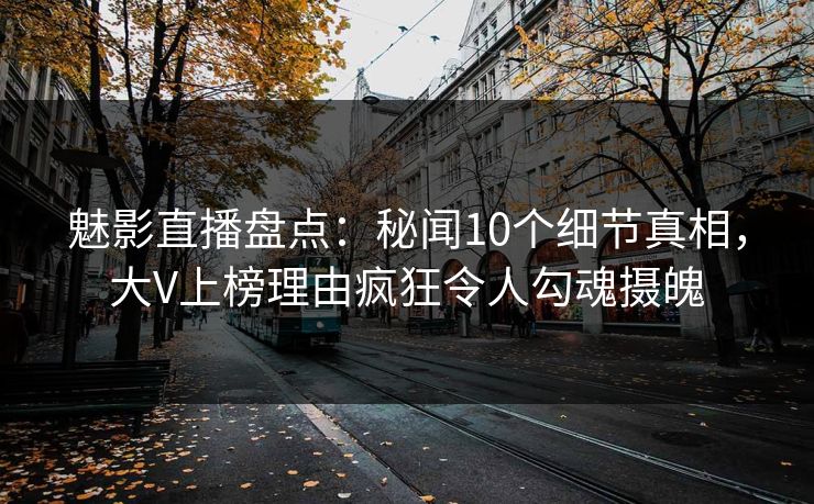 魅影直播盘点：秘闻10个细节真相，大V上榜理由疯狂令人勾魂摄魄