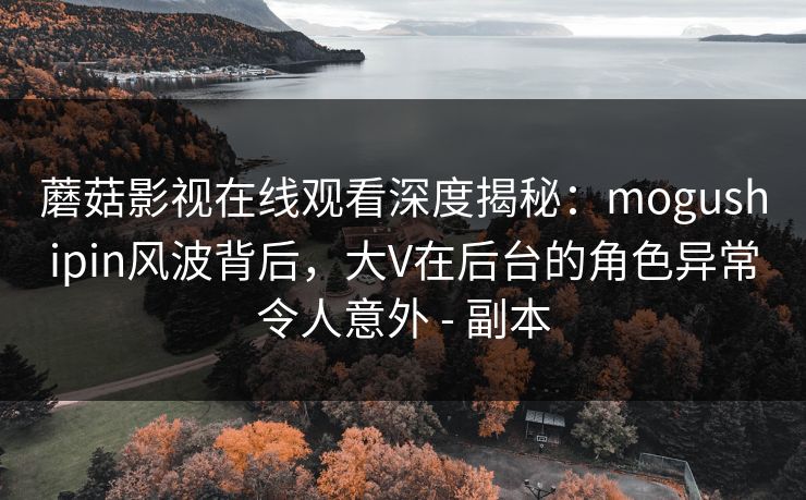 蘑菇影视在线观看深度揭秘：mogushipin风波背后，大V在后台的角色异常令人意外 - 副本