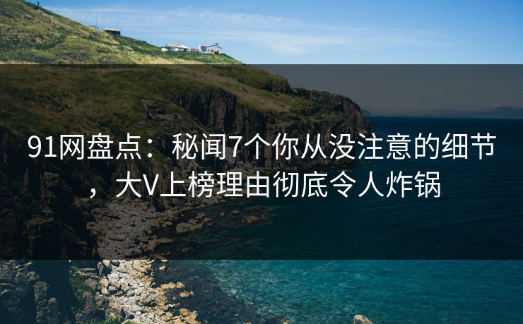91网盘点：秘闻7个你从没注意的细节，大V上榜理由彻底令人炸锅
