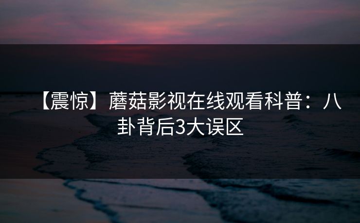 【震惊】蘑菇影视在线观看科普：八卦背后3大误区