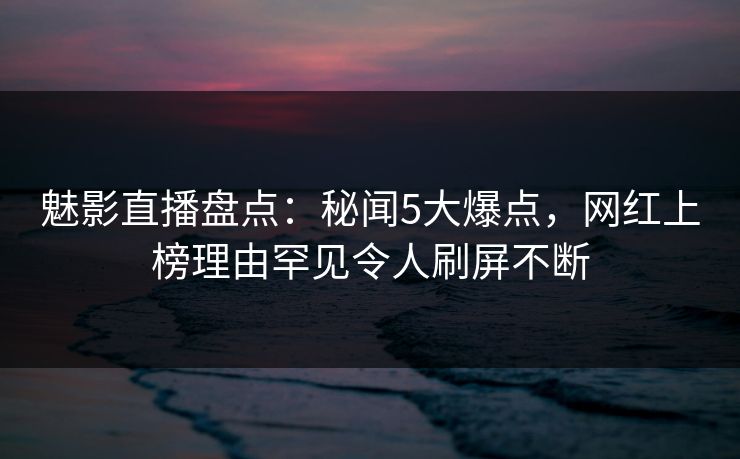 魅影直播盘点：秘闻5大爆点，网红上榜理由罕见令人刷屏不断