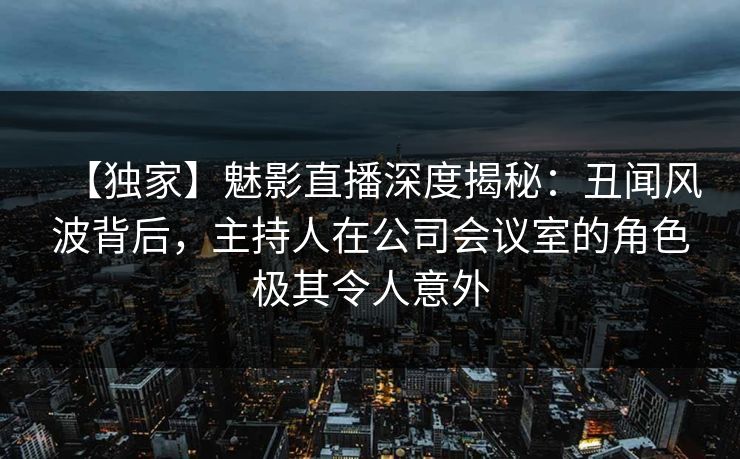 【独家】魅影直播深度揭秘：丑闻风波背后，主持人在公司会议室的角色极其令人意外