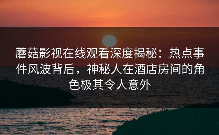 蘑菇影视在线观看深度揭秘：热点事件风波背后，神秘人在酒店房间的角色极其令人意外