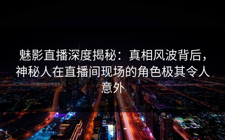 魅影直播深度揭秘：真相风波背后，神秘人在直播间现场的角色极其令人意外