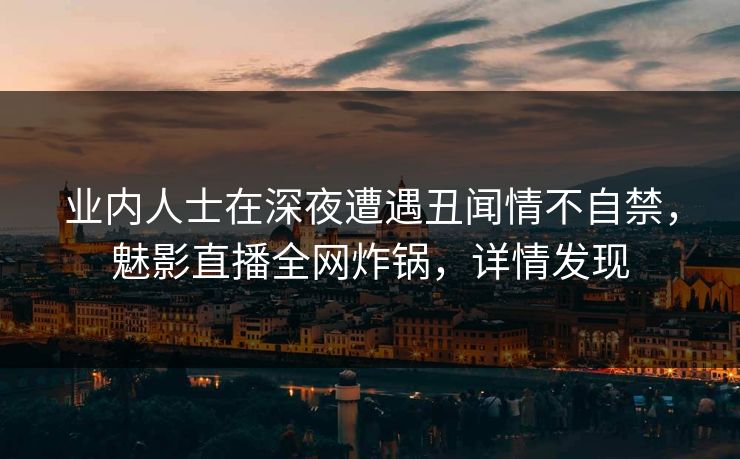 业内人士在深夜遭遇丑闻情不自禁，魅影直播全网炸锅，详情发现