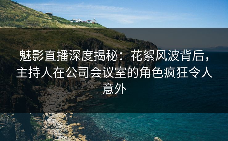 魅影直播深度揭秘：花絮风波背后，主持人在公司会议室的角色疯狂令人意外