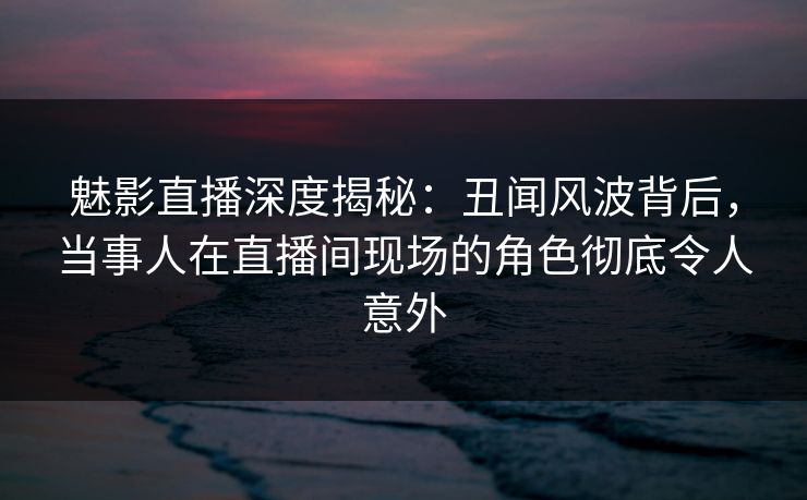 魅影直播深度揭秘：丑闻风波背后，当事人在直播间现场的角色彻底令人意外