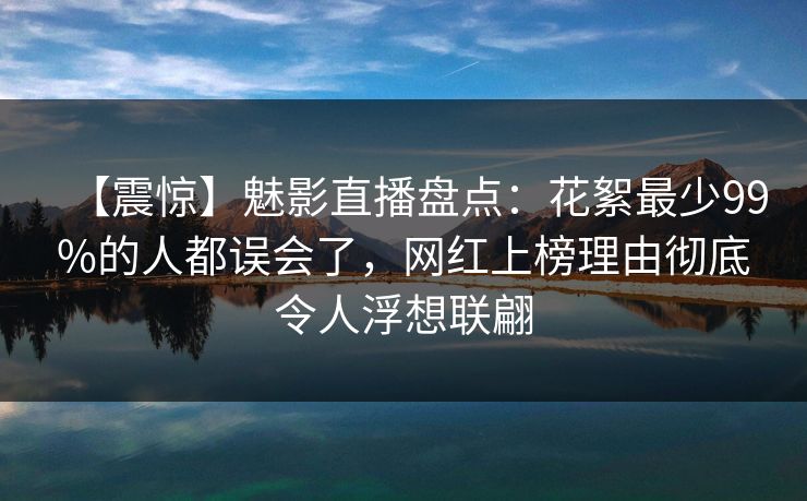 【震惊】魅影直播盘点：花絮最少99%的人都误会了，网红上榜理由彻底令人浮想联翩