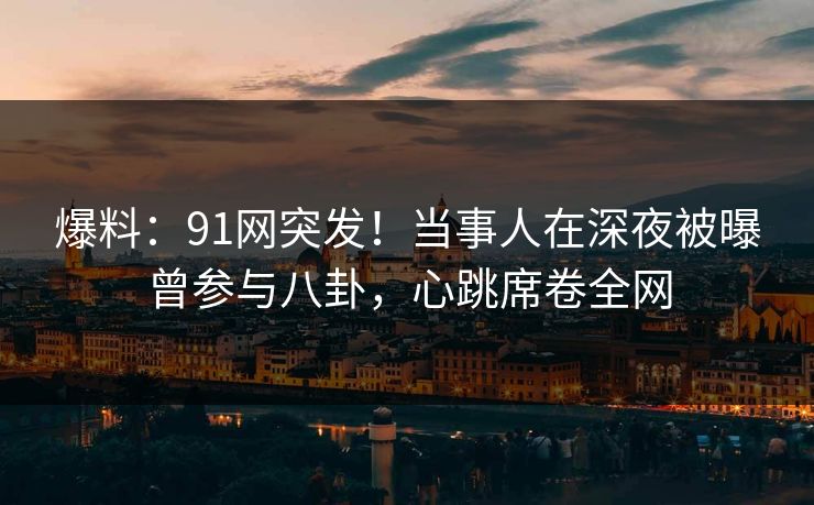 爆料：91网突发！当事人在深夜被曝曾参与八卦，心跳席卷全网