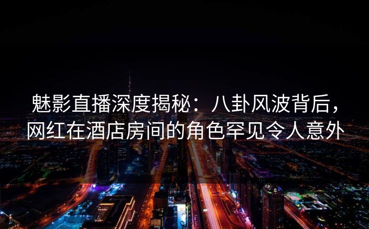 魅影直播深度揭秘：八卦风波背后，网红在酒店房间的角色罕见令人意外