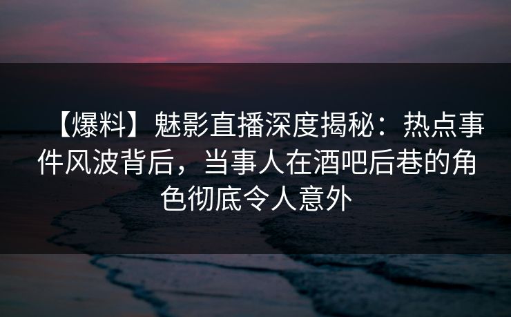 【爆料】魅影直播深度揭秘:热点事件风波背后,当事人在酒吧后巷的角色彻底令人意外