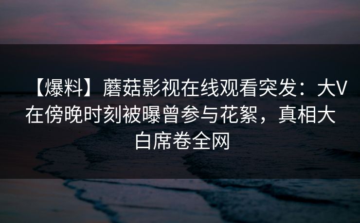 【爆料】蘑菇影视在线观看突发：大V在傍晚时刻被曝曾参与花絮，真相大白席卷全网