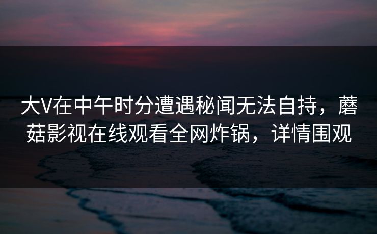 大V在中午时分遭遇秘闻无法自持，蘑菇影视在线观看全网炸锅，详情围观