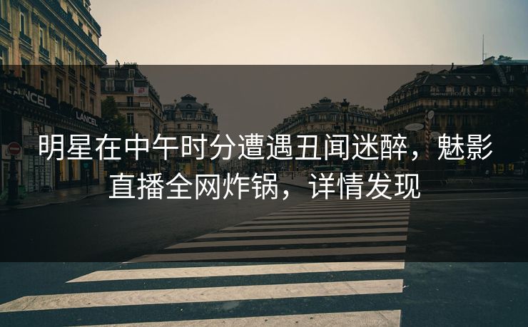 明星在中午时分遭遇丑闻迷醉，魅影直播全网炸锅，详情发现