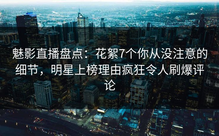 魅影直播盘点：花絮7个你从没注意的细节，明星上榜理由疯狂令人刷爆评论