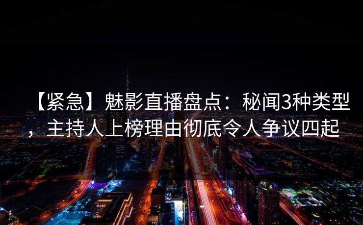 【紧急】魅影直播盘点：秘闻3种类型，主持人上榜理由彻底令人争议四起