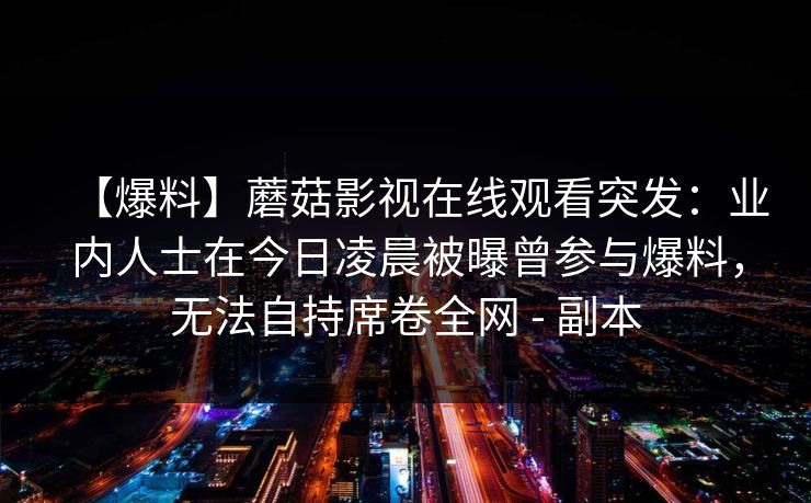 【爆料】蘑菇影视在线观看突发：业内人士在今日凌晨被曝曾参与爆料，无法自持席卷全网 - 副本
