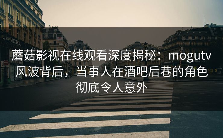蘑菇影视在线观看深度揭秘:mogutv风波背后,当事人在酒吧后巷的角色彻底令人意外
