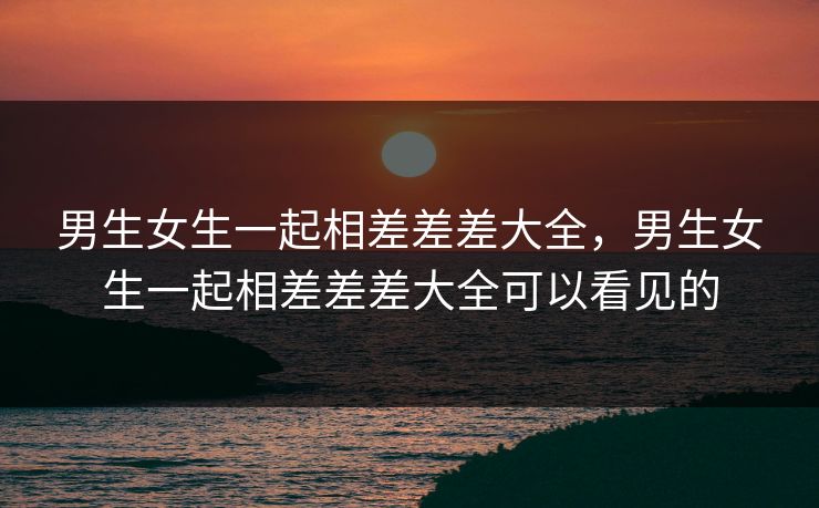 男生女生一起相差差差大全,男生女生一起相差差差大全可以看见的