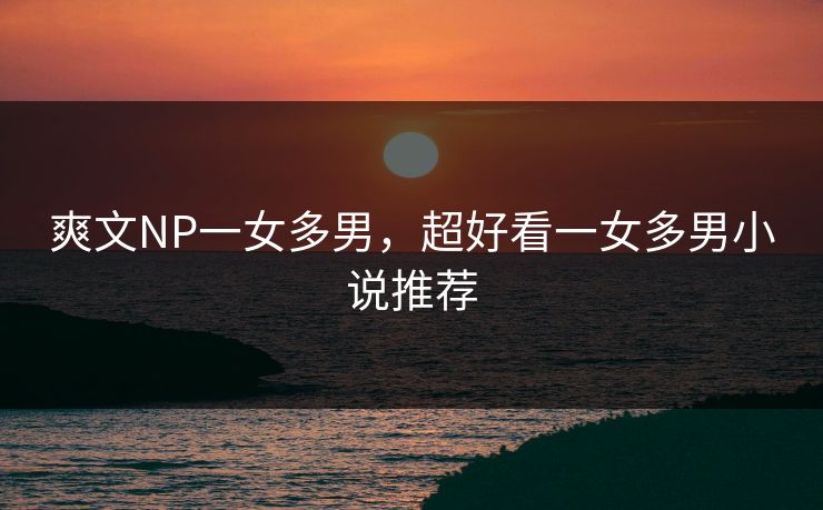 爽文NP一女多男,超好看一女多男小说推荐 爽文NP一女多男,超好看一女多男小说推荐