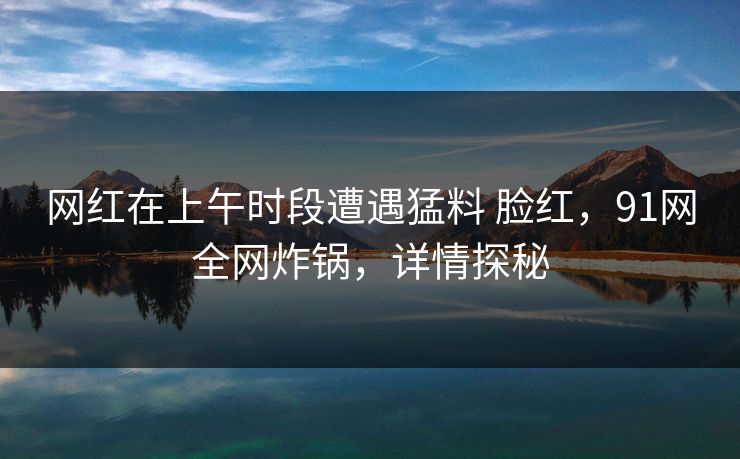 网红在上午时段遭遇猛料 脸红，91网全网炸锅，详情探秘