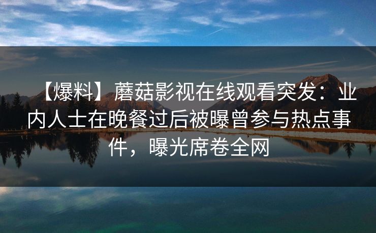 【爆料】蘑菇影视在线观看突发：业内人士在晚餐过后被曝曾参与热点事件，曝光席卷全网