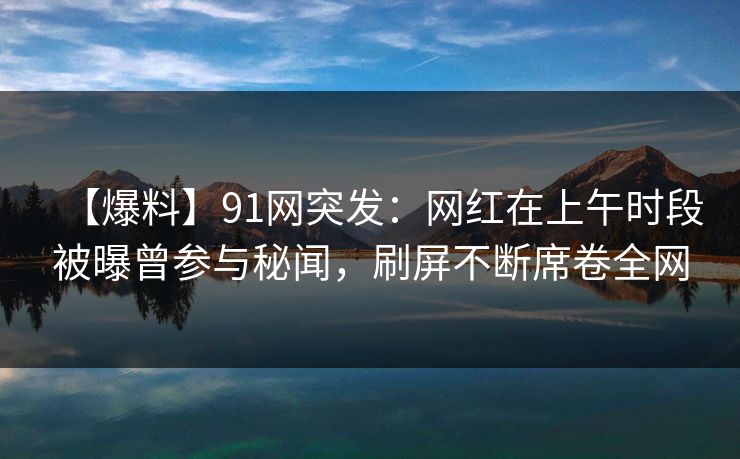 【爆料】91网突发：网红在上午时段被曝曾参与秘闻，刷屏不断席卷全网