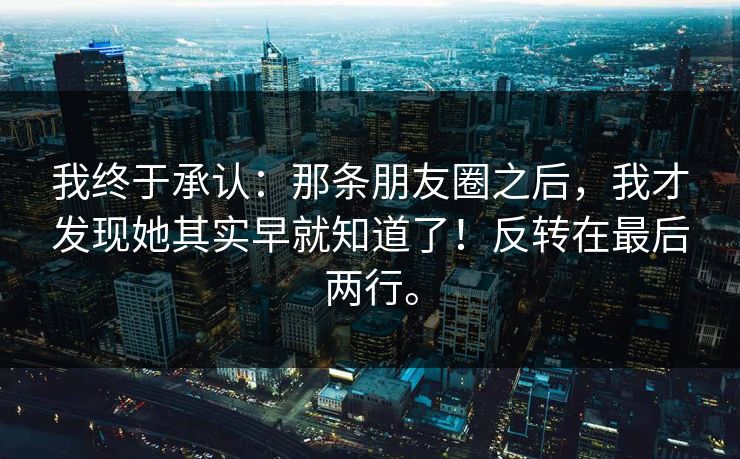 我终于承认:那条朋友圈之后,我才发现她其实早就知道了!反转在最后两行。 我终于承认:那条朋友圈之后,我才发现她其实早就知道了!反转在最后两行。